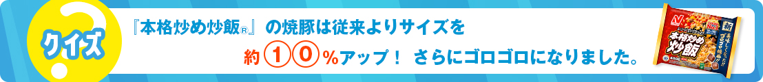 『本格炒め炒飯®』の焼豚は従来よりサイズを約10%アップ！さらにゴロゴロになりました。