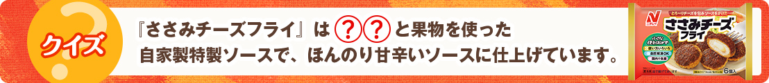 『ささみチーズフライ』は◯◯と果物を使った自家製特製ソースで、ほんのり甘辛いソースに仕上げています。