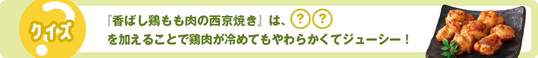 『香ばし鶏もも肉の西京焼き』は、◯◯を加えることで鶏肉が冷めてもやわらかくてジューシー！