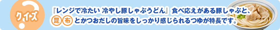 『レンジで冷たい 冷やし豚しゃぶうどん』食べ応えがある豚しゃぶと、昆布とかつおだしの旨味をしっかり感じられるつゆが特長です。