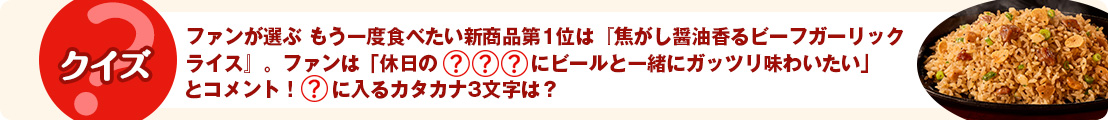 ファンが選ぶ もう一度食べたい新商品第1位は『焦がし醤油香るビーフガーリックライス』。ファンは「休日の『〇〇〇』にビールと一緒にガッツリ味わいたい」とコメント！〇に入るカタカナ3文字は？