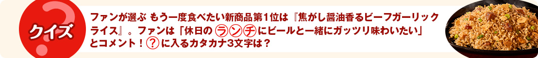ファンが選ぶ もう一度食べたい新商品第1位は『焦がし醤油香るビーフガーリックライス』。ファンは「休日の『ランチ』にビールと一緒にガッツリ味わいたい」とコメント！〇に入るカタカナ3文字は？