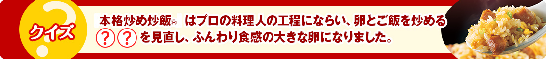 『本格炒め炒飯&reg;』はプロの料理人の工程にならい、卵とご飯を炒める◯◯を見直し、ふんわり食感の大きな卵になりました。